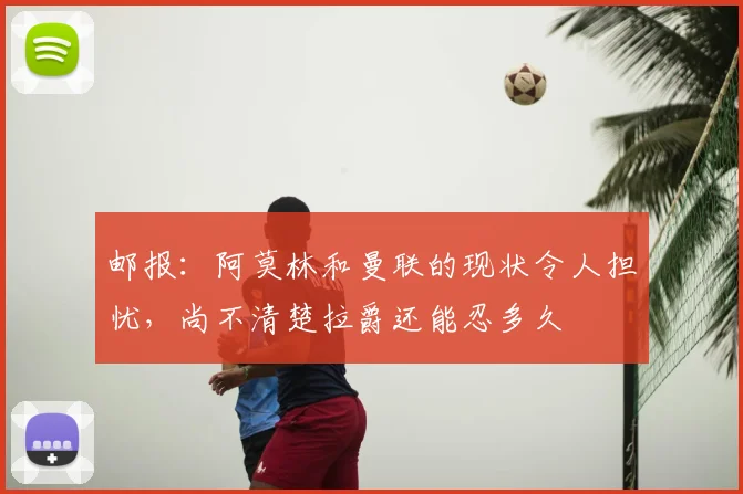 邮报：阿莫林和曼联的现状令人担忧，尚不清楚拉爵还能忍多久