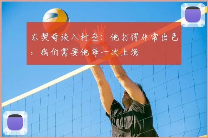 东契奇谈八村垒：他打得非常出色，我们需要他每一次上场