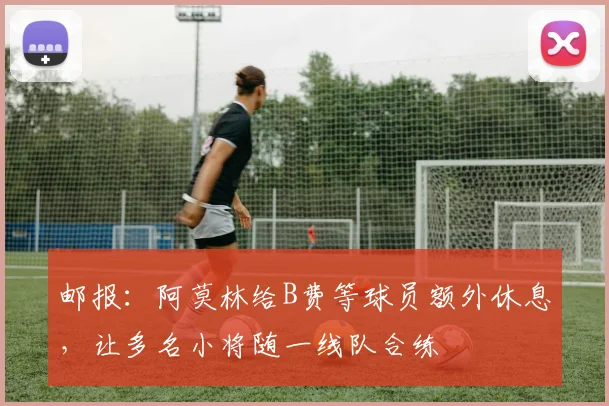 邮报：阿莫林给B费等球员额外休息，让多名小将随一线队合练