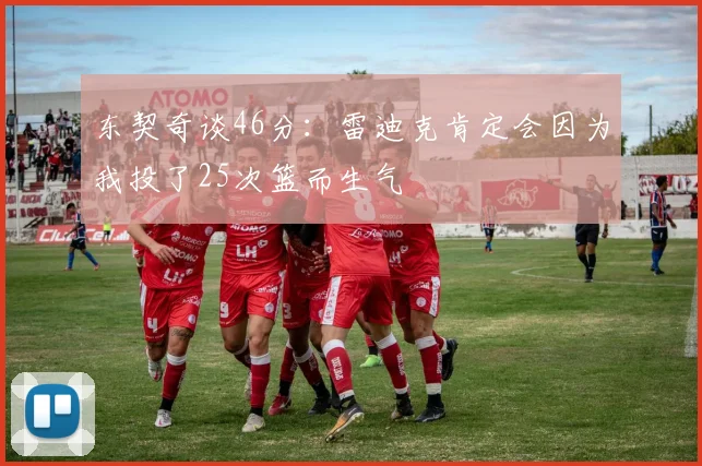 东契奇谈46分：雷迪克肯定会因为我投了25次篮而生气