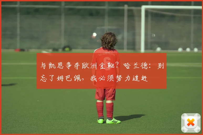 与凯恩争夺欧洲金靴？哈兰德：别忘了姆巴佩，我必须努力追赶