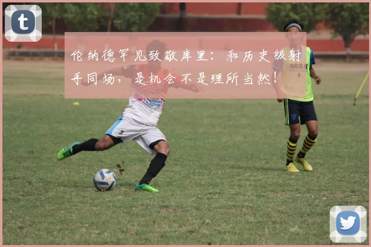 伦纳德罕见致敬库里：和历史级射手同场，是机会不是理所当然！