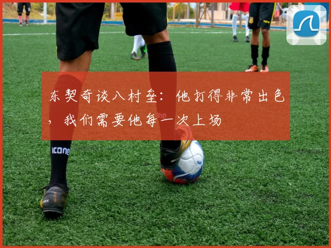东契奇谈八村垒：他打得非常出色，我们需要他每一次上场