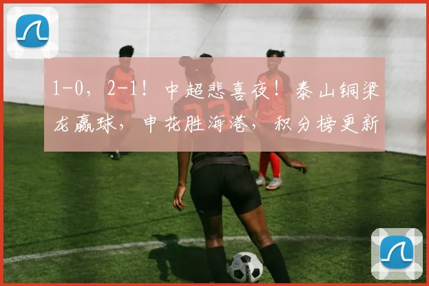 1-0，2-1！中超悲喜夜！泰山铜梁龙赢球，申花胜海港，积分榜更新