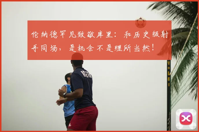 伦纳德罕见致敬库里：和历史级射手同场，是机会不是理所当然！