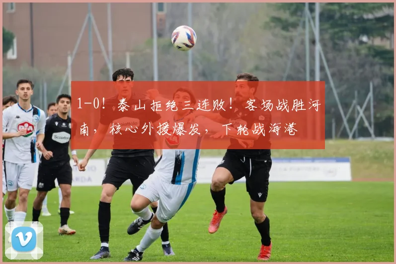 1-0！泰山拒绝三连败！客场战胜河南，核心外援爆发，下轮战海港