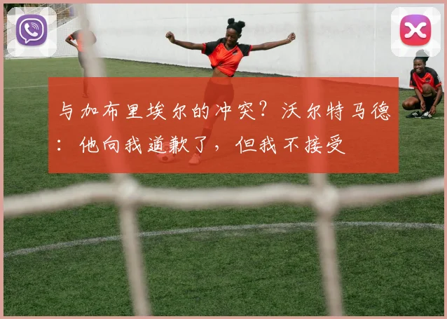 与加布里埃尔的冲突？沃尔特马德：他向我道歉了，但我不接受